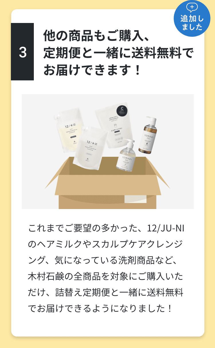 3.他の商品もご購入、定期便と一緒に送料無料でお届けできます！これまでご要望の多かった、ジュウニのヘアミルクやスカルプクレンジング、気になっている洗剤商品など、木村石鹸の全商品を対象について、詰め替え定期便と一緒に送料無料でお届けできるようになりました！