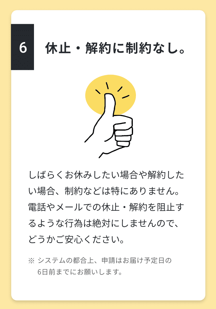 6.休止・解約に制約なし。しばらくお休みしたい場合や解約したい場合、制約などは特にありません。電話やメールでの休止・解約を阻止するような行為は絶対にしませんので、どうかご安心ください。※システムの都合上、申請はお届け予定日の6日前までにお願いします。