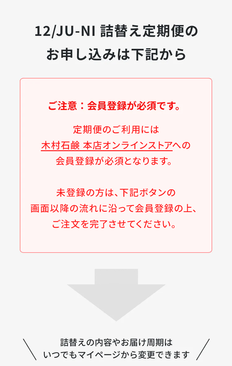 ジュウニ詰め替え定期便のお申込みは下記から。ご注意：定期便のご利用には、会員登録が必須となります。下記ボタンの画面以降の流れに沿って会員登録のうえ、ご注文を完了させてください。詰替えの内容やお届け周期は、いつでもマイページから変更できます。